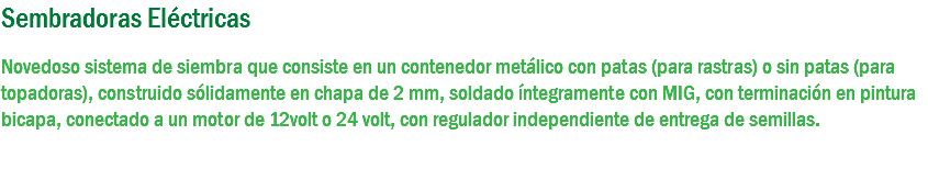 Sembradoras Eléctricas Novedoso sistema de siembra que consiste en un contenedor metálico con patas (para rastras) o sin patas (para topadoras), construido sólidamente en chapa de 2 mm, soldado íntegramente con MIG, con terminación en pintura bicapa, conectado a un motor de 12volt o 24 volt, con regulador independiente de entrega de semillas. 