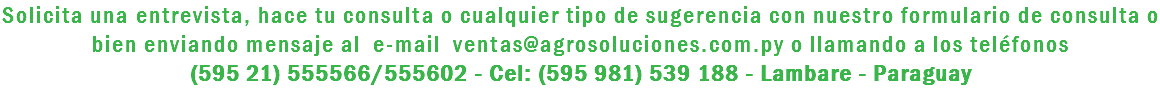 Solicita una entrevista, hace tu consulta o cualquier tipo de sugerencia con nuestro formulario de consulta o bien enviando mensaje al e-mail ventas@agrosoluciones.com.py o llamando a los teléfonos (595 21) 555566/555602 - Cel: (595 981) 539 188 - Lambare - Paraguay 